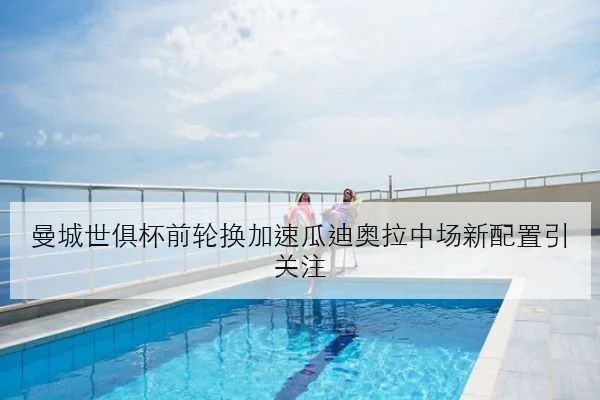 曼城世俱杯前轮换加速瓜迪奥拉中场新配置引关注