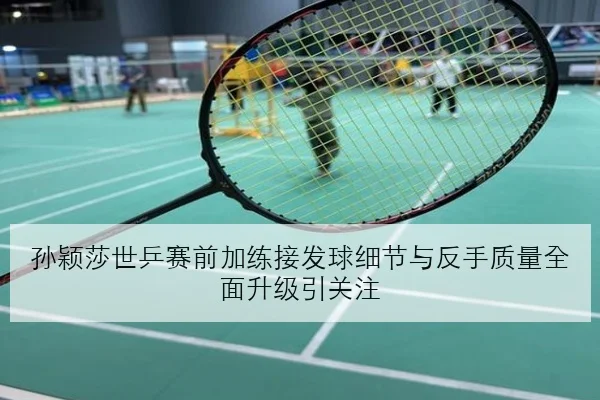 孙颖莎世乒赛前加练接发球细节与反手质量全面升级引关注